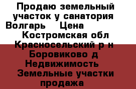 Продаю земельный участок у санатория “Волгарь“ › Цена ­ 1 300 000 - Костромская обл., Красносельский р-н, Боровиково д. Недвижимость » Земельные участки продажа   
